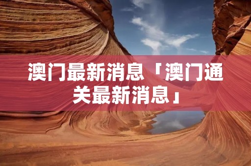 澳门最新消息「澳门通关最新消息」