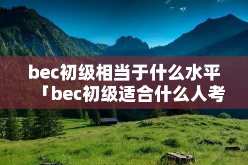 bec初级相当于什么水平「bec初级适合什么人考」