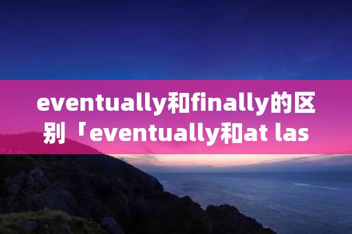 eventually和finally的区别「eventually和at last」