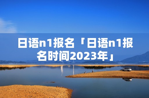日语n1报名「日语n1报名时间2023年」