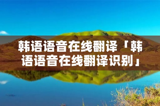 韩语语音在线翻译「韩语语音在线翻译识别」 韩语语音在线翻译「韩语语音在线翻译识别」