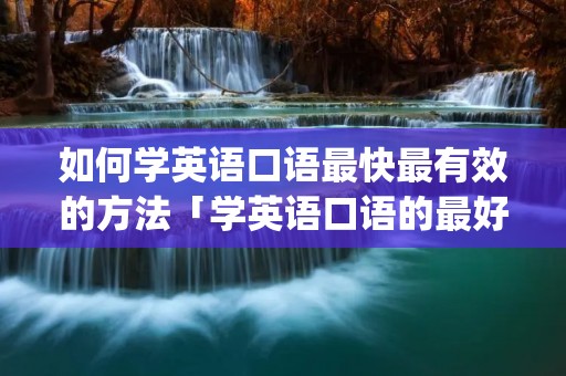 如何学英语口语最快最有效的方法「学英语口语的最好的app」 如何学英语口语最快最有效的方法「学英语口语的最好的app」
