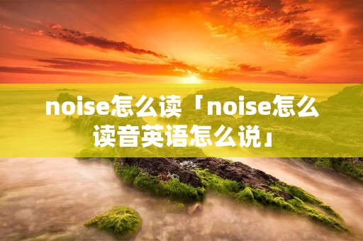 noise怎么读「noise怎么读音英语怎么说」 noise怎么读「noise怎么读音英语怎么说」