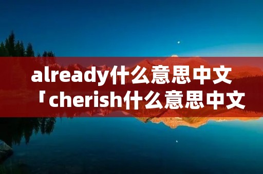 already什么意思中文「cherish什么意思中文」 already什么意思中文「cherish什么意思中文」