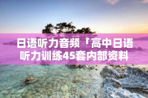 日语听力音频「高中日语听力训练45套内部资料」 日语听力音频「高中日语听力训练45套内部资料」