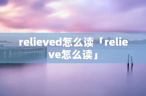 relieved怎么读「relieve怎么读」