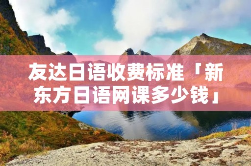 友达日语收费标准「新东方日语网课多少钱」 友达日语收费标准「新东方日语网课多少钱」