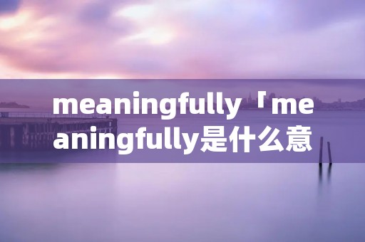 meaningfully「meaningfully是什么意思英语」 meaningfully「meaningfully是什么意思英语」
