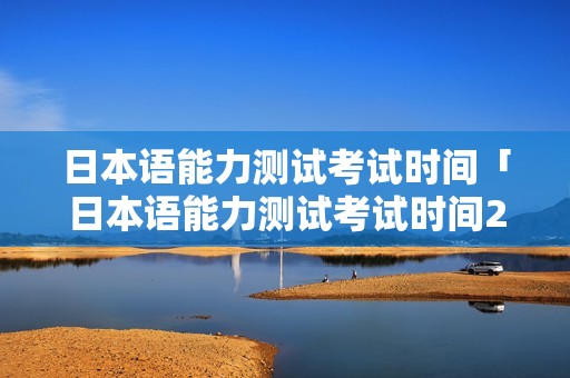日本语能力测试考试时间「日本语能力测试考试时间2021」 日本语能力测试考试时间「日本语能力测试考试时间2021」