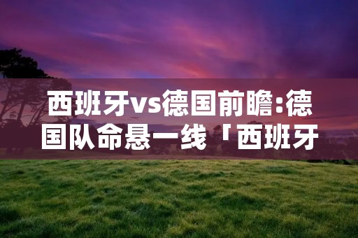 西班牙vs德国前瞻:德国队命悬一线「西班牙vs德国足球视频」