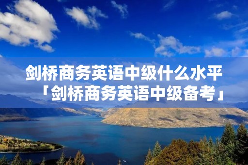 剑桥商务英语中级什么水平「剑桥商务英语中级备考」