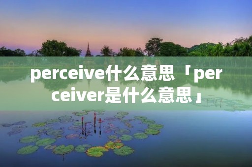 perceive什么意思「perceiver是什么意思」