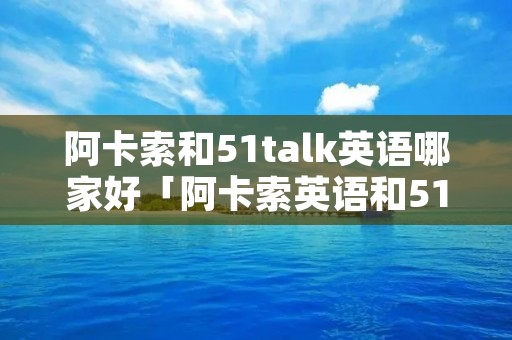 阿卡索和51talk英语哪家好「阿卡索英语和51talk哪个更好」