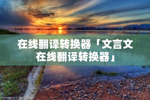 在线翻译转换器「文言文在线翻译转换器」 在线翻译转换器「文言文在线翻译转换器」