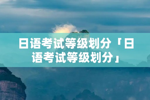 日语考试等级划分「日语考试等级划分」