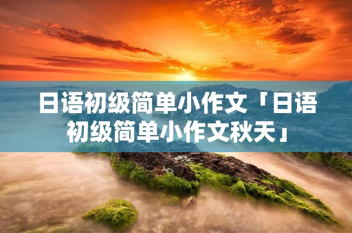 日语初级简单小作文「日语初级简单小作文秋天」