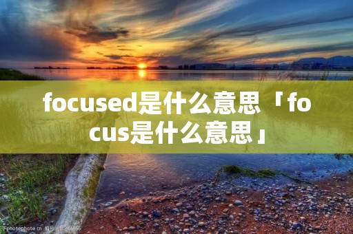 focused是什么意思「focus是什么意思」 focused是什么意思「focus是什么意思」