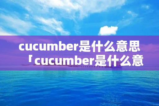 cucumber是什么意思「cucumber是什么意思英语翻译」 cucumber是什么意思「cucumber是什么意思英语翻译」