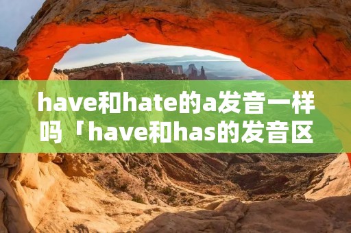 have和hate的a发音一样吗「have和has的发音区别」 have和hate的a发音一样吗「have和has的发音区别」