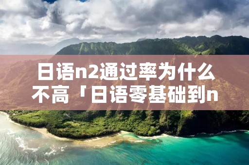 日语n2通过率为什么不高「日语零基础到n1要学多久」