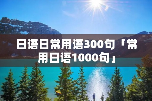 日语日常用语300句「常用日语1000句」