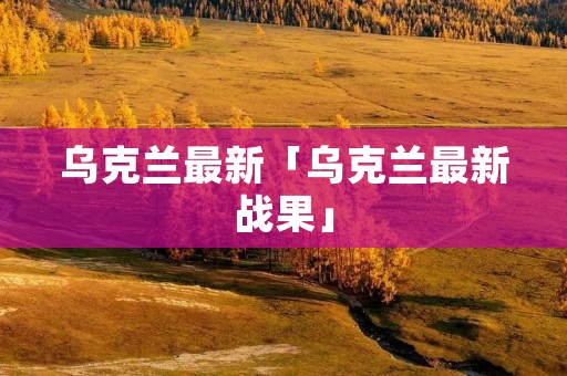 乌克兰最新「乌克兰最新战果」 乌克兰最新「乌克兰最新战果」