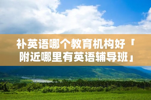 补英语哪个教育机构好「附近哪里有英语辅导班」