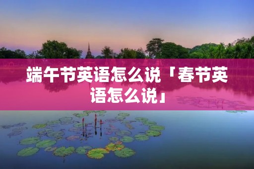 端午节英语怎么说「春节英语怎么说」 端午节英语怎么说「春节英语怎么说」