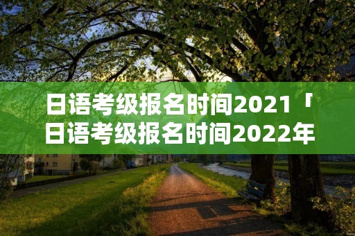 日语考级报名时间2021「日语考级报名时间2022年7月」