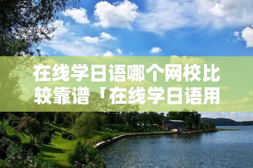 在线学日语哪个网校比较靠谱「在线学日语用什么软件好」