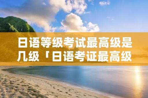 日语等级考试最高级是几级「日语考证最高级是多少」