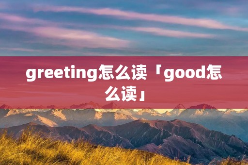 greeting怎么读「good怎么读」