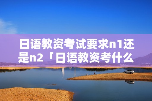 日语教资考试要求n1还是n2「日语教资考什么」 日语教资考试要求n1还是n2「日语教资考什么」