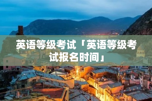 英语等级考试「英语等级考试报名时间」 英语等级考试「英语等级考试报名时间」
