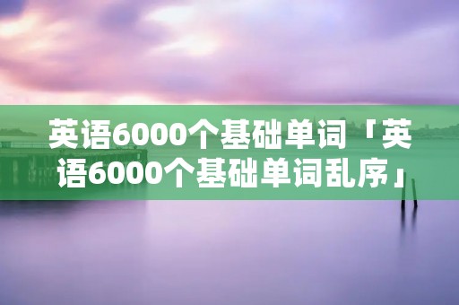 英语6000个基础单词「英语6000个基础单词乱序」 英语6000个基础单词「英语6000个基础单词乱序」