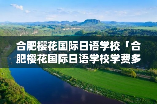 合肥樱花国际日语学校「合肥樱花国际日语学校学费多少」 合肥樱花国际日语学校「合肥樱花国际日语学校学费多少」