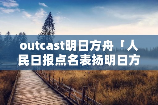 outcast明日方舟「人民日报点名表扬明日方舟」