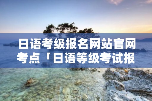 日语考级报名网站官网考点「日语等级考试报名时间2021考点」