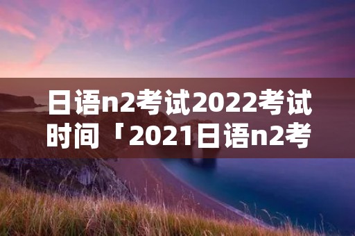 日语n2考试2022考试时间「2021日语n2考试时间报名」 日语n2考试2022考试时间「2021日语n2考试时间报名」