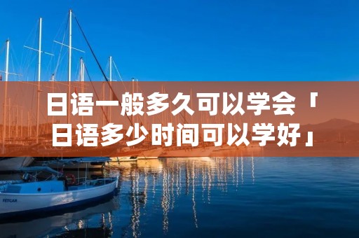 日语一般多久可以学会「日语多少时间可以学好」