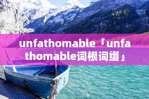 unfathomable「unfathomable词根词缀」 unfathomable「unfathomable词根词缀」