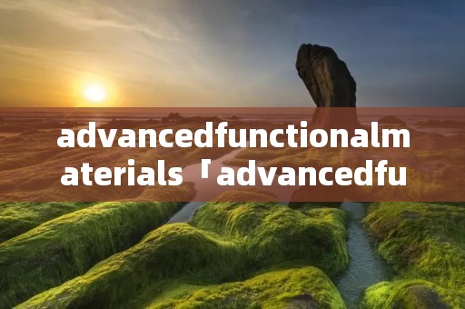 advancedfunctionalmaterials「advancedfunctionalmaterials缩写」 advancedfunctionalmaterials「advancedfunctionalmaterials缩写」