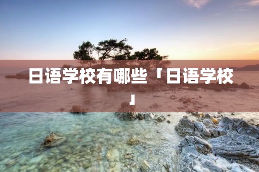 日语学校有哪些「日语学校」