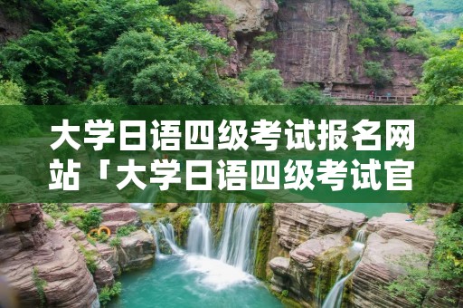 大学日语四级考试报名网站「大学日语四级考试官网」