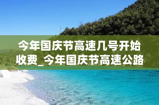 今年国庆节高速几号开始收费_今年国庆节高速公路收费从一号到几号