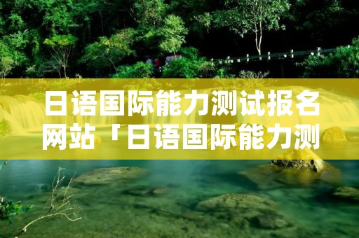 日语国际能力测试报名网站「日语国际能力测试报名网站有哪些」 日语国际能力测试报名网站「日语国际能力测试报名网站有哪些」