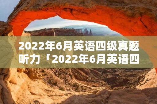 2022年6月英语四级真题听力「2022年6月英语四级真题听力原文」