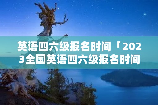 英语四六级报名时间「2023全国英语四六级报名时间」 英语四六级报名时间「2023全国英语四六级报名时间」
