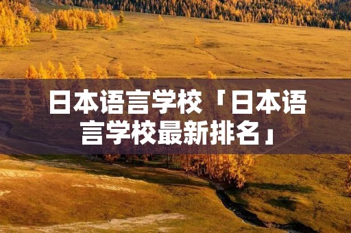 日本语言学校「日本语言学校最新排名」 日本语言学校「日本语言学校最新排名」