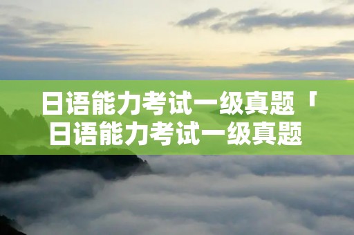 日语能力考试一级真题「日语能力考试一级真题 百度网盘」